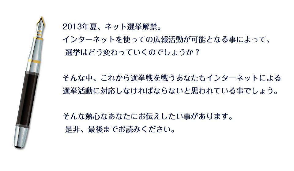 2013年夏、ネット選挙解禁。インターネットを使っての広報活動が可能となる事によって、 選挙はどう変わっていくのでしょうか？そんな中、これから選挙戦を戦うあなたもインターネットによる選挙活動に対応しなければならないと思われている事でしょう。 そんな熱心なあなたにお伝えしたい事があります。 是非、最後までお読みください。